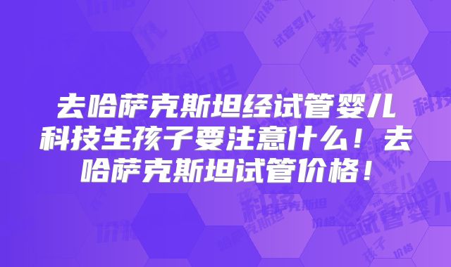 去哈萨克斯坦经试管婴儿科技生孩子要注意什么！去哈萨克斯坦试管价格！