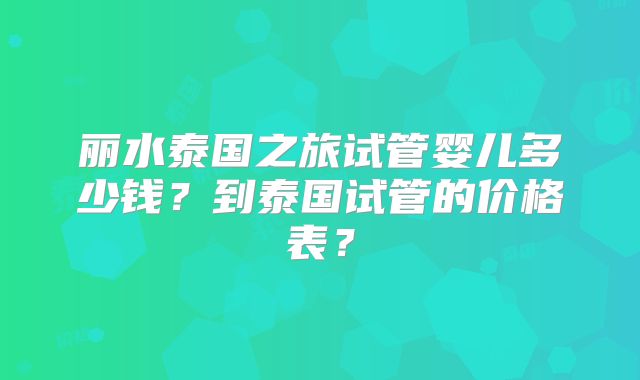 丽水泰国之旅试管婴儿多少钱？到泰国试管的价格表？