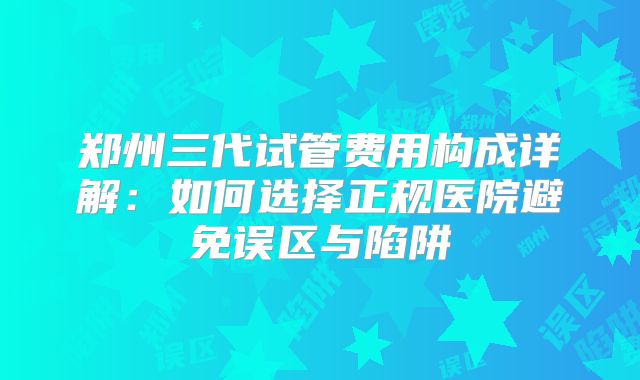 郑州三代试管费用构成详解：如何选择正规医院避免误区与陷阱