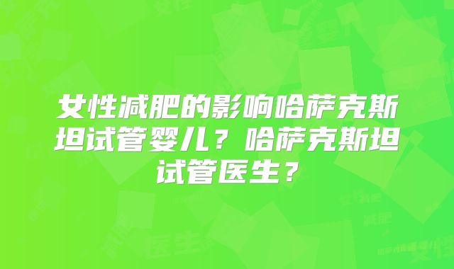 女性减肥的影响哈萨克斯坦试管婴儿？哈萨克斯坦试管医生？