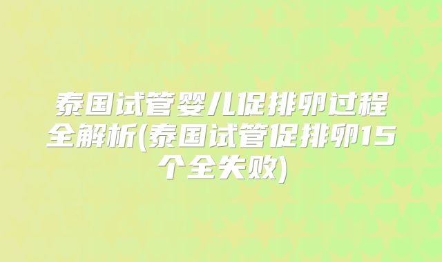 泰国试管婴儿促排卵过程全解析(泰国试管促排卵15个全失败)