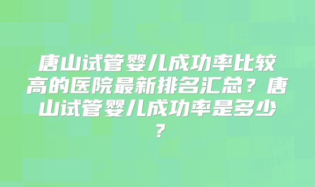 唐山试管婴儿成功率比较高的医院最新排名汇总？唐山试管婴儿成功率是多少？