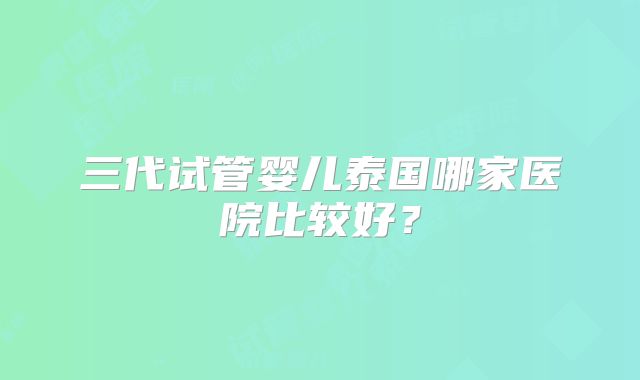 三代试管婴儿泰国哪家医院比较好？
