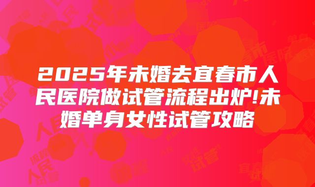 2025年未婚去宜春市人民医院做试管流程出炉!未婚单身女性试管攻略