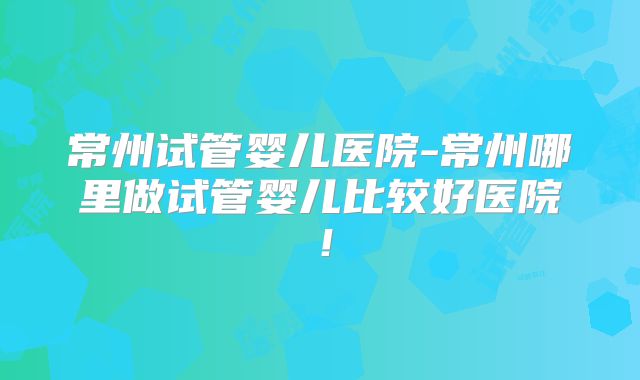 常州试管婴儿医院-常州哪里做试管婴儿比较好医院！