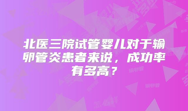 北医三院试管婴儿对于输卵管炎患者来说，成功率有多高？