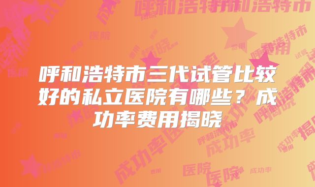 呼和浩特市三代试管比较好的私立医院有哪些？成功率费用揭晓