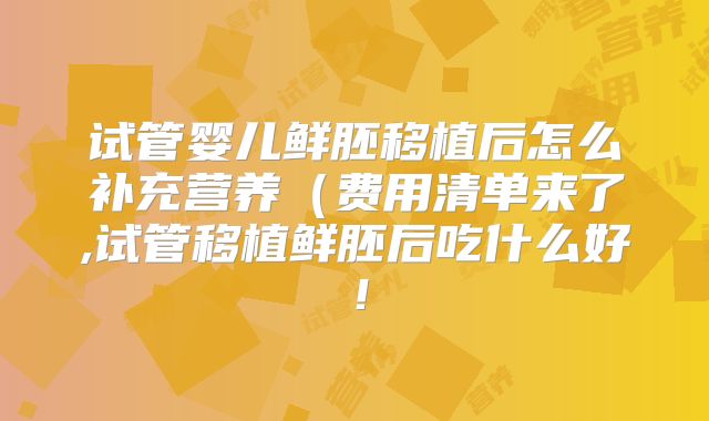 试管婴儿鲜胚移植后怎么补充营养（费用清单来了,试管移植鲜胚后吃什么好！