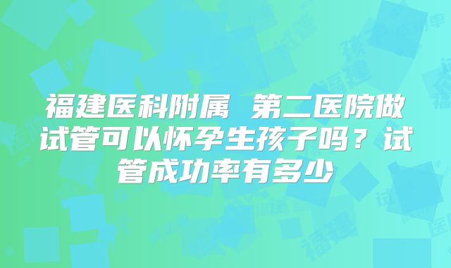 福建医科附属 第二医院做试管可以怀孕生孩子吗?试管成功率有多少