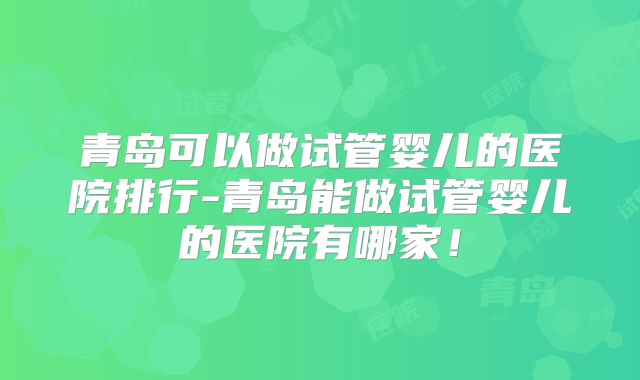 青岛可以做试管婴儿的医院排行-青岛能做试管婴儿的医院有哪家!