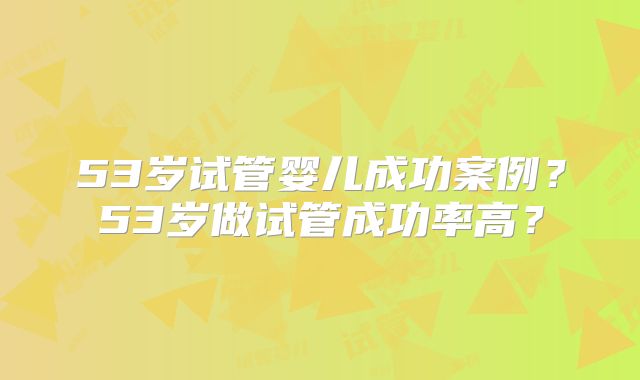 53岁试管婴儿成功案例?53岁做试管成功率高?