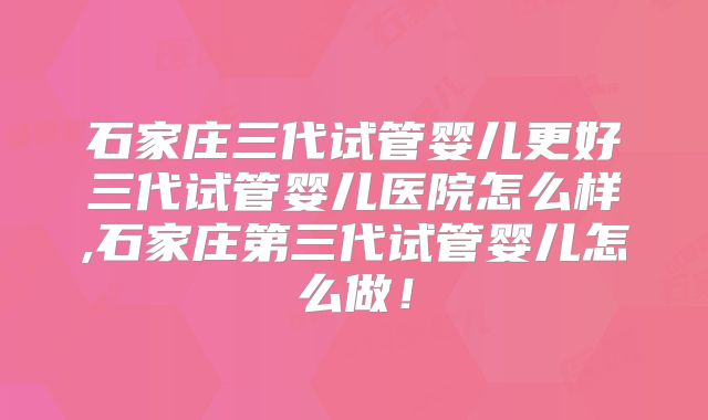石家庄三代试管婴儿更好三代试管婴儿医院怎么样,石家庄第三代试管婴儿怎么做！