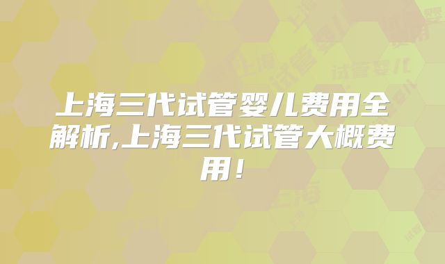 上海三代试管婴儿费用全解析,上海三代试管大概费用！