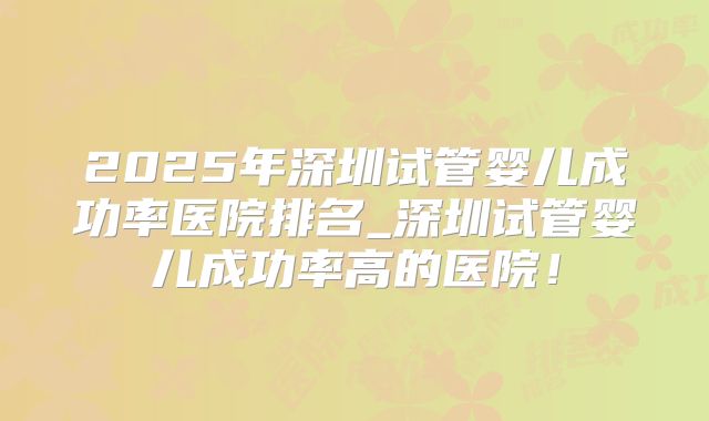 2025年深圳试管婴儿成功率医院排名_深圳试管婴儿成功率高的医院!
