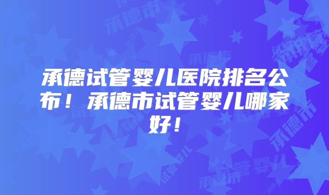 承德试管婴儿医院排名公布！承德市试管婴儿哪家好！