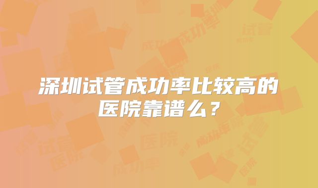 深圳试管成功率比较高的医院靠谱么?