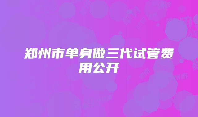 郑州市单身做三代试管费用公开