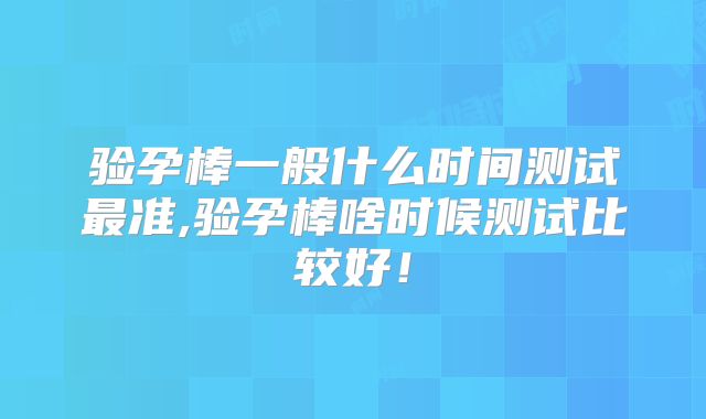 验孕棒一般什么时间测试最准,验孕棒啥时候测试比较好！
