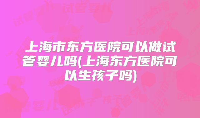 上海市东方医院可以做试管婴儿吗(上海东方医院可以生孩子吗)