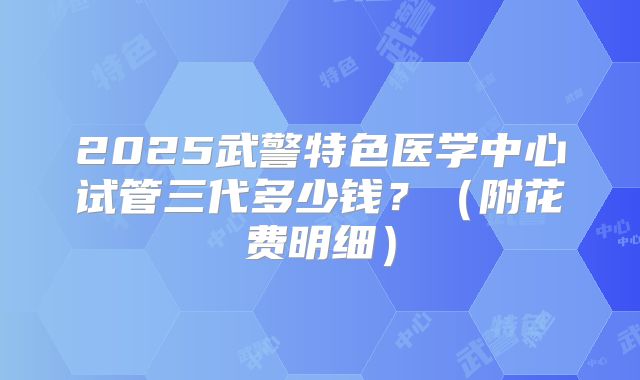 2025武警特色医学中心试管三代多少钱？（附花费明细）