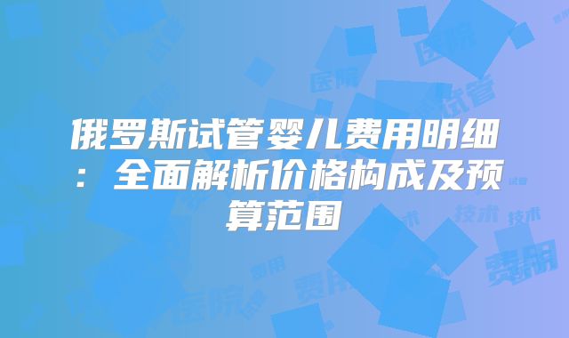 俄罗斯试管婴儿费用明细：全面解析价格构成及预算范围