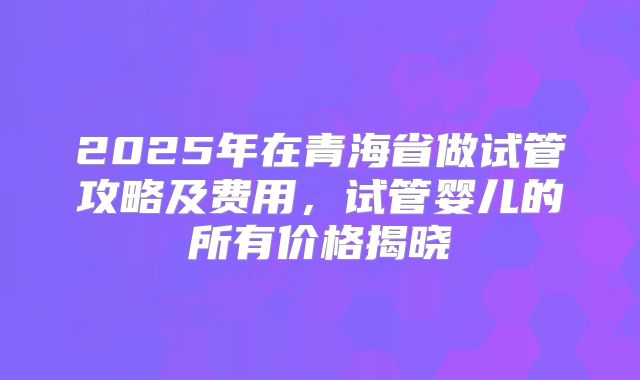 2025年在青海省做试管攻略及费用，试管婴儿的所有价格揭晓