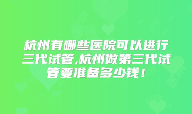 杭州有哪些医院可以进行三代试管,杭州做第三代试管要准备多少钱!
