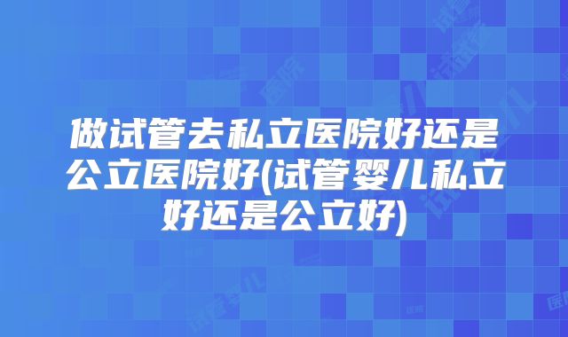 做试管去私立医院好还是公立医院好(试管婴儿私立好还是公立好)