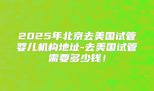 2025年北京去美国试管婴儿机构地址-去美国试管需要多少钱!