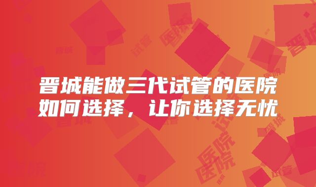 晋城能做三代试管的医院如何选择，让你选择无忧