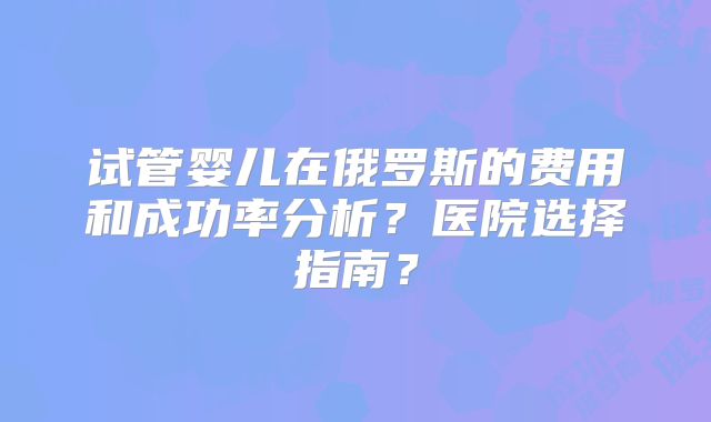 试管婴儿在俄罗斯的费用和成功率分析？医院选择指南？