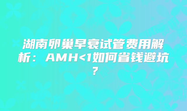湖南卵巢早衰试管费用解析：AMH<1如何省钱避坑？