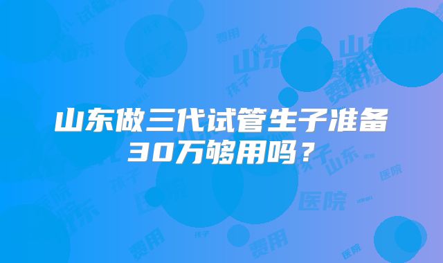 山东做三代试管生子准备30万够用吗？