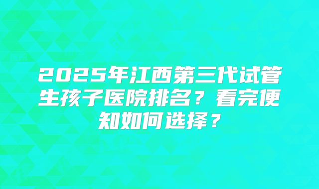 2025年江西第三代试管生孩子医院排名？看完便知如何选择？