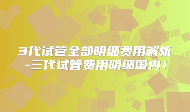 3代试管全部明细费用解析-三代试管费用明细国内!