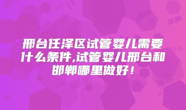邢台任泽区试管婴儿需要什么条件,试管婴儿邢台和邯郸哪里做好！