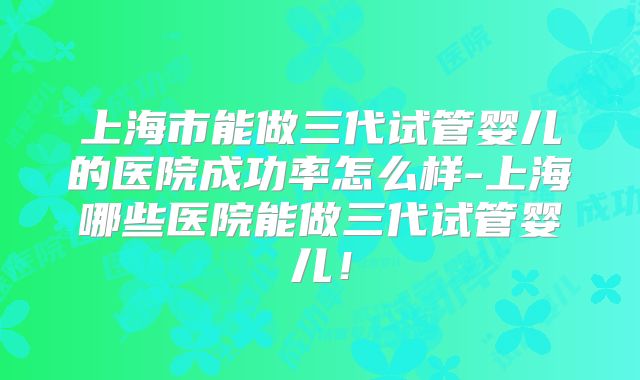 上海市能做三代试管婴儿的医院成功率怎么样-上海哪些医院能做三代试管婴儿!