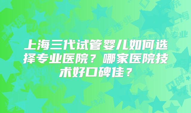 上海三代试管婴儿如何选择专业医院？哪家医院技术好口碑佳？