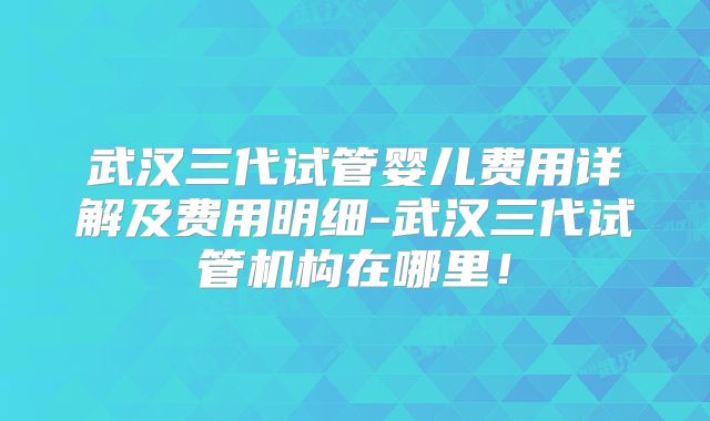武汉三代试管婴儿费用详解及费用明细-武汉三代试管机构在哪里！