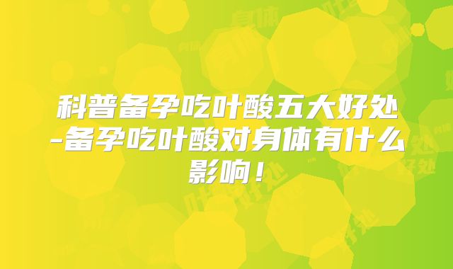 科普备孕吃叶酸五大好处-备孕吃叶酸对身体有什么影响！