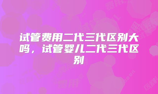 试管费用二代三代区别大吗，试管婴儿二代三代区别
