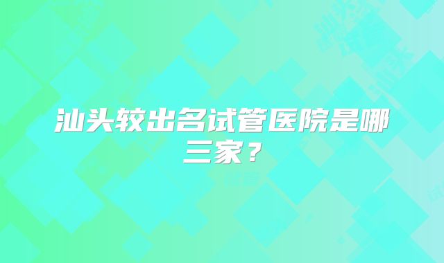 汕头较出名试管医院是哪三家？