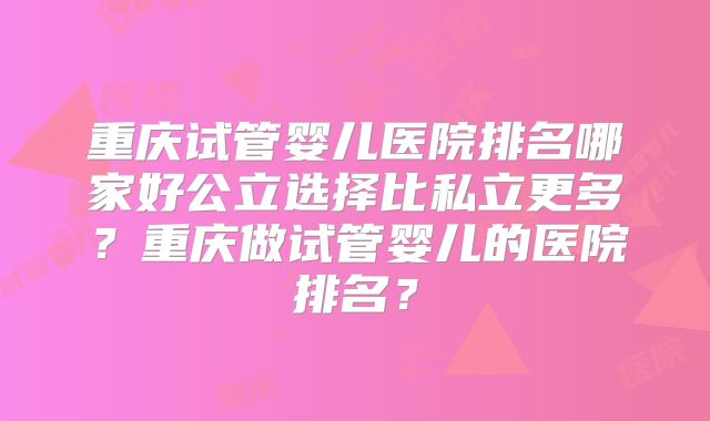 重庆试管婴儿医院排名哪家好公立选择比私立更多?重庆做试管婴儿的医院排名?