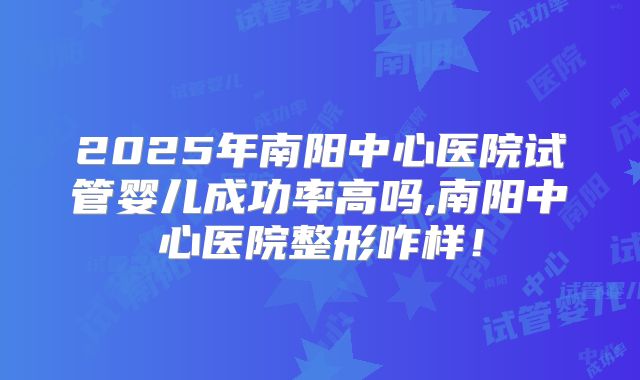 2025年南阳中心医院试管婴儿成功率高吗,南阳中心医院整形咋样！