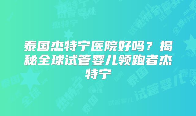 泰国杰特宁医院好吗？揭秘全球试管婴儿领跑者杰特宁
