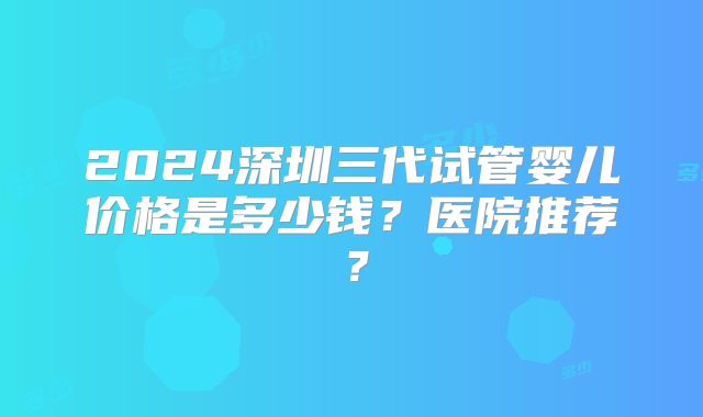 2024深圳三代试管婴儿价格是多少钱？医院推荐？