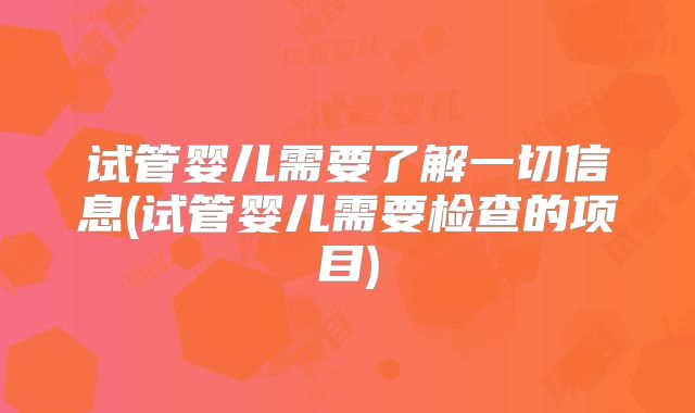 试管婴儿需要了解一切信息(试管婴儿需要检查的项目)