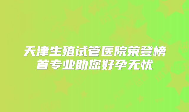 天津生殖试管医院荣登榜首专业助您好孕无忧