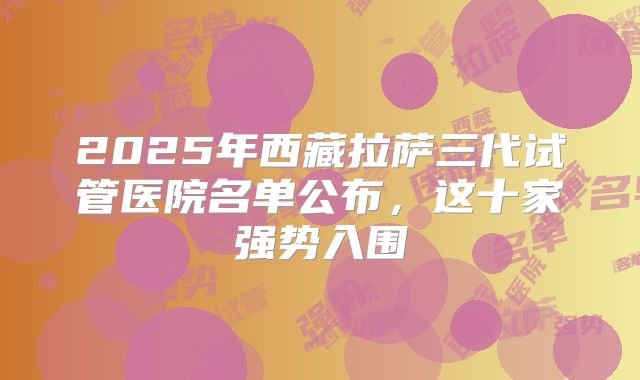 2025年西藏拉萨三代试管医院名单公布，这十家强势入围