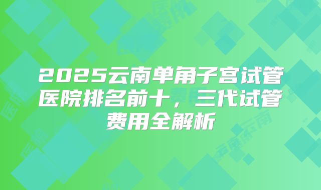 2025云南单角子宫试管医院排名前十，三代试管费用全解析